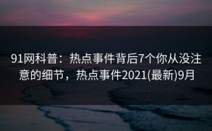 91网科普：热点事件背后7个你从没注意的细节，热点事件2021(最新)9月