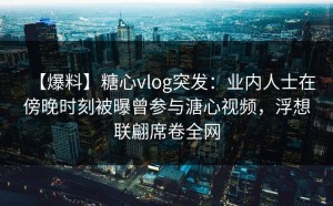 【爆料】糖心vlog突发：业内人士在傍晚时刻被曝曾参与溏心视频，浮想联翩席卷全网