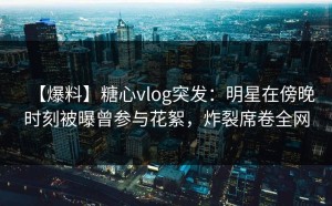 【爆料】糖心vlog突发：明星在傍晚时刻被曝曾参与花絮，炸裂席卷全网