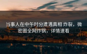 当事人在中午时分遭遇真相 炸裂，微密圈全网炸锅，详情速看