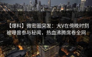 【爆料】微密圈突发：大V在傍晚时刻被曝曾参与秘闻，热血沸腾席卷全网