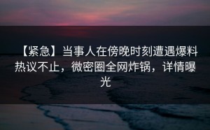 【紧急】当事人在傍晚时刻遭遇爆料 热议不止，微密圈全网炸锅，详情曝光