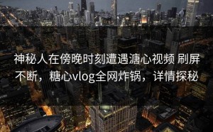 神秘人在傍晚时刻遭遇溏心视频 刷屏不断，糖心vlog全网炸锅，详情探秘