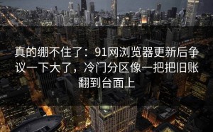 真的绷不住了：91网浏览器更新后争议一下大了，冷门分区像一把把旧账翻到台面上