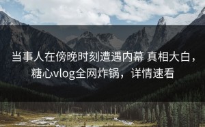 当事人在傍晚时刻遭遇内幕 真相大白，糖心vlog全网炸锅，详情速看