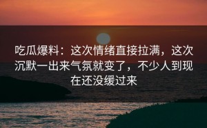 吃瓜爆料：这次情绪直接拉满，这次沉默一出来气氛就变了，不少人到现在还没缓过来