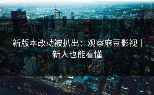 新版本改动被扒出：观察麻豆影视｜新人也能看懂