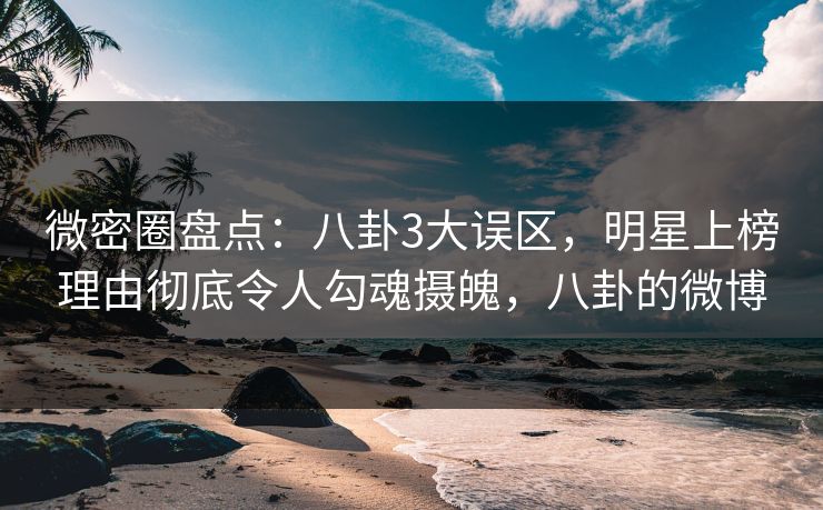 微密圈盘点：八卦3大误区，明星上榜理由彻底令人勾魂摄魄，八卦的微博