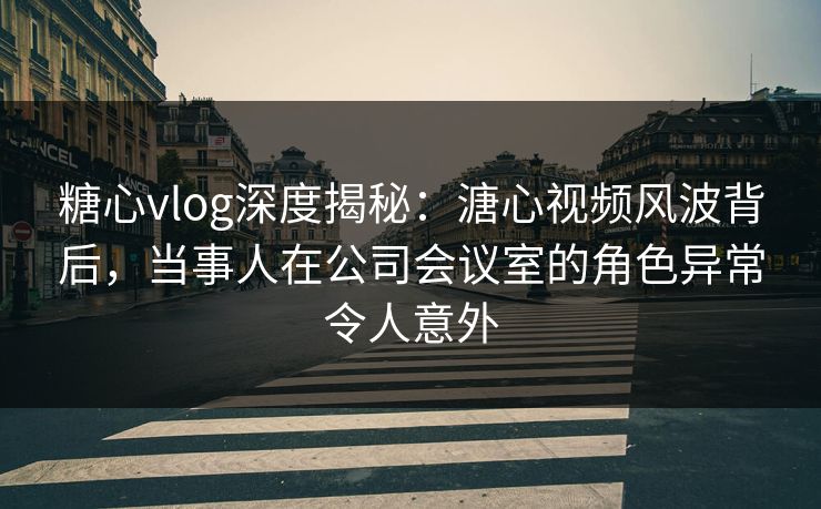 糖心vlog深度揭秘：溏心视频风波背后，当事人在公司会议室的角色异常令人意外