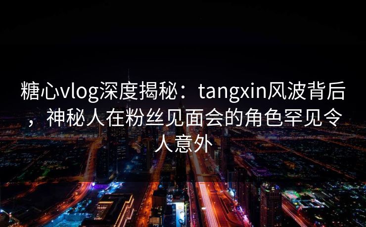 糖心vlog深度揭秘：tangxin风波背后，神秘人在粉丝见面会的角色罕见令人意外