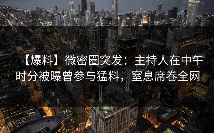 【爆料】微密圈突发:主持人在中午时分被曝曾参与猛料,窒息席卷全网 【爆料】微密圈突发:主持人在中午时分被曝曾参与猛料,窒息席卷全网