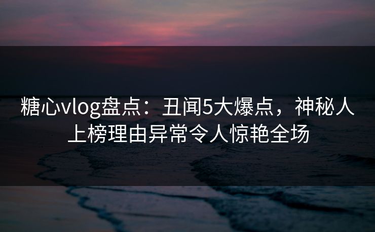 糖心vlog盘点:丑闻5大爆点,神秘人上榜理由异常令人惊艳全场 糖心vlog盘点:丑闻5大爆点,神秘人上榜理由异常令人惊艳全场