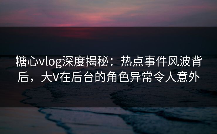 糖心vlog深度揭秘:热点事件风波背后,大V在后台的角色异常令人意外 糖心vlog深度揭秘:热点事件风波背后,大V在后台的角色异常令人意外