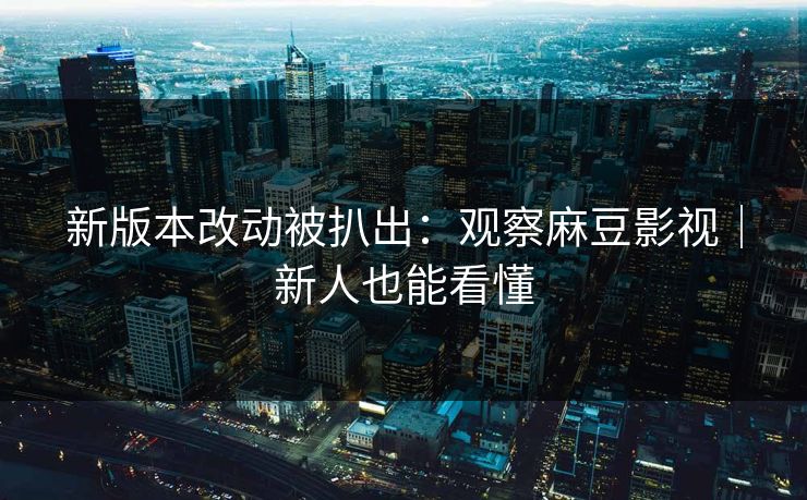 新版本改动被扒出:观察麻豆影视|新人也能看懂 新版本改动被扒出:观察麻豆影视|新人也能看懂