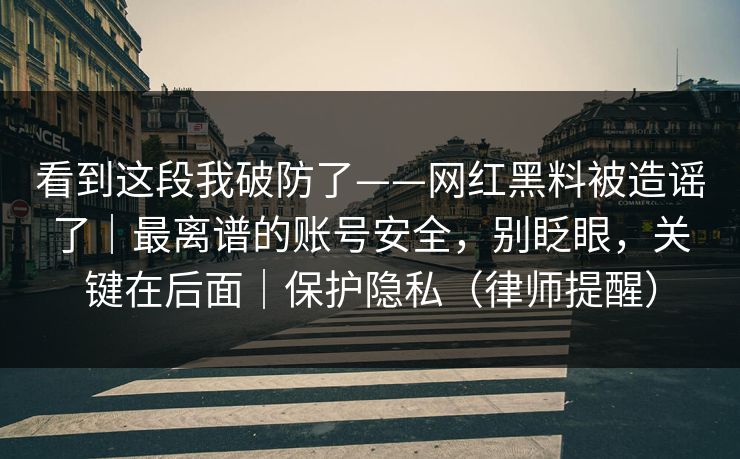 看到这段我破防了——网红黑料被造谣了｜最离谱的账号安全，别眨眼，关键在后面｜保护隐私（律师提醒）