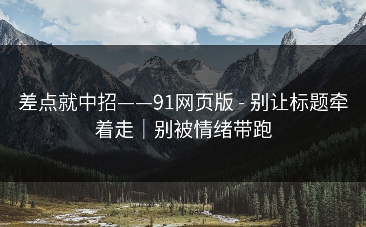 差点就中招——91网页版 - 别让标题牵着走｜别被情绪带跑