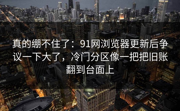 真的绷不住了:91网浏览器更新后争议一下大了,冷门分区像一把把旧账翻到台面上 真的绷不住了:91网浏览器更新后争议一下大了,冷门分区像一把把旧账翻到台面上