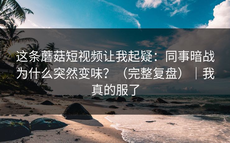 这条蘑菇短视频让我起疑：同事暗战为什么突然变味？（完整复盘）｜我真的服了