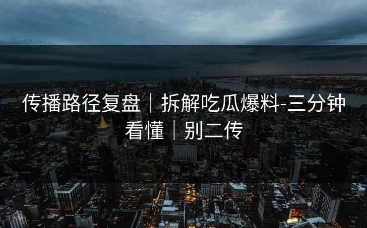 传播路径复盘|拆解吃瓜爆料-三分钟看懂|别二传 传播路径复盘|拆解吃瓜爆料-三分钟看懂|别二传