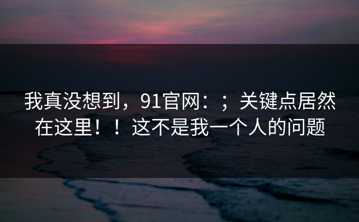 我真没想到,91官网:;关键点居然在这里!!这不是我一个人的问题 我真没想到,91官网:;关键点居然在这里!!这不是我一个人的问题