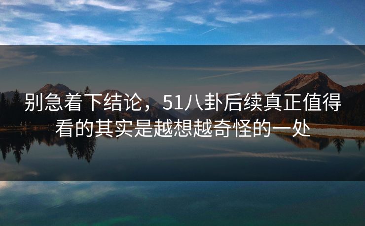 别急着下结论，51八卦后续真正值得看的其实是越想越奇怪的一处