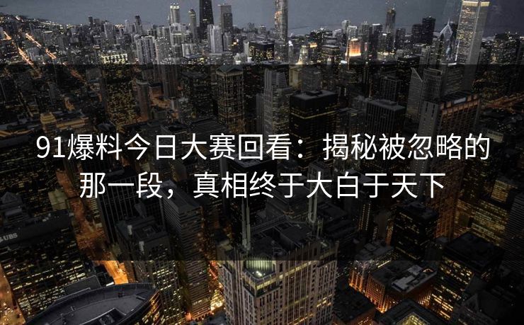 91爆料今日大赛回看:揭秘被忽略的那一段,真相终于大白于天下 91爆料今日大赛回看:揭秘被忽略的那一段,真相终于大白于天下