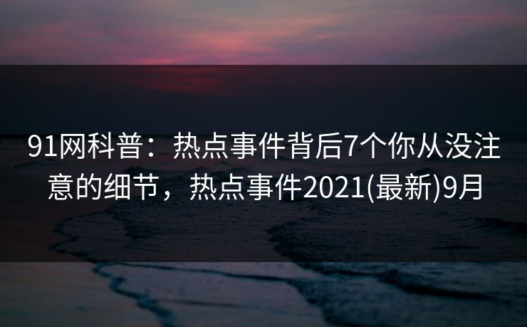 91网科普:热点事件背后7个你从没注意的细节,热点事件2021(最新)9月 91网科普:热点事件背后7个你从没注意的细节,热点事件2021(最新)9月