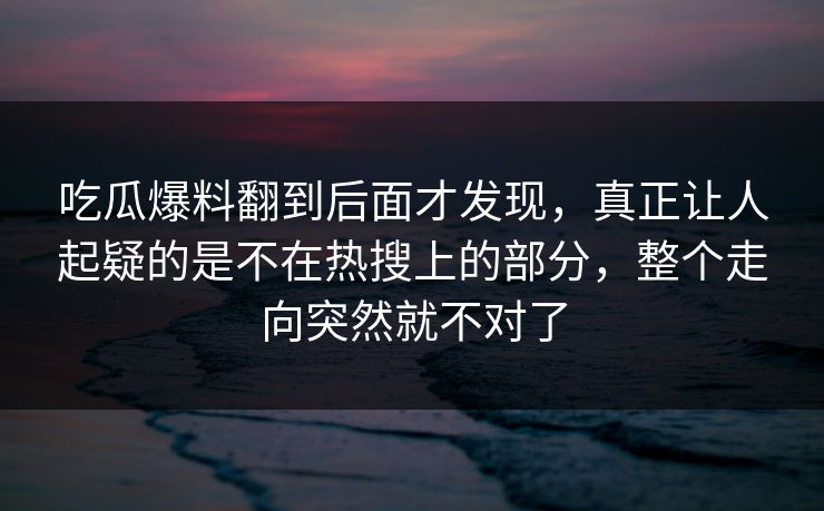 吃瓜爆料翻到后面才发现，真正让人起疑的是不在热搜上的部分，整个走向突然就不对了