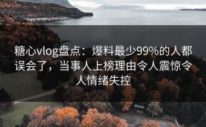 糖心vlog盘点：爆料最少99%的人都误会了，当事人上榜理由令人震惊令人情绪失控