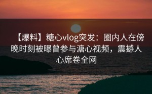【爆料】糖心vlog突发：圈内人在傍晚时刻被曝曾参与溏心视频，震撼人心席卷全网