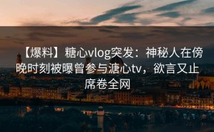 【爆料】糖心vlog突发：神秘人在傍晚时刻被曝曾参与溏心tv，欲言又止席卷全网