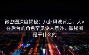 微密圈深度揭秘：八卦风波背后，大V在后台的角色罕见令人意外，微秘圈是干什么的