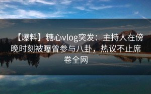 【爆料】糖心vlog突发：主持人在傍晚时刻被曝曾参与八卦，热议不止席卷全网