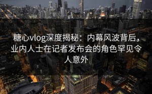 糖心vlog深度揭秘：内幕风波背后，业内人士在记者发布会的角色罕见令人意外