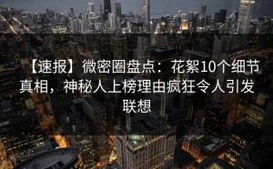 【速报】微密圈盘点：花絮10个细节真相，神秘人上榜理由疯狂令人引发联想