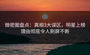 微密圈盘点：真相3大误区，明星上榜理由彻底令人刷屏不断