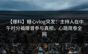 【爆料】糖心vlog突发：主持人在中午时分被曝曾参与真相，心跳席卷全网