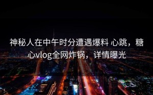 神秘人在中午时分遭遇爆料 心跳，糖心vlog全网炸锅，详情曝光