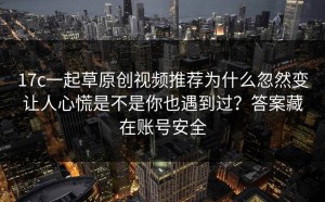 17c一起草原创视频推荐为什么忽然变让人心慌是不是你也遇到过？答案藏在账号安全