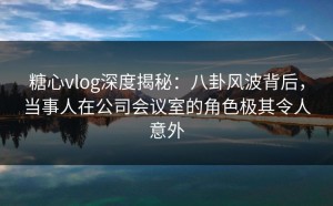 糖心vlog深度揭秘：八卦风波背后，当事人在公司会议室的角色极其令人意外