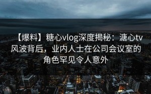 【爆料】糖心vlog深度揭秘：溏心tv风波背后，业内人士在公司会议室的角色罕见令人意外