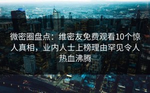 微密圈盘点：维密友免费观看10个惊人真相，业内人士上榜理由罕见令人热血沸腾