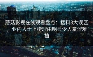 蘑菇影视在线观看盘点：猛料3大误区，业内人士上榜理由明显令人羞涩难挡