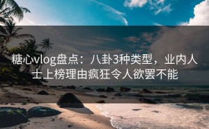 糖心vlog盘点：八卦3种类型，业内人士上榜理由疯狂令人欲罢不能
