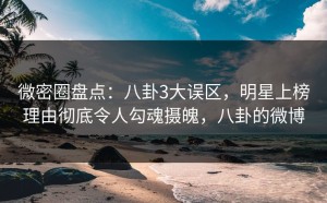 微密圈盘点：八卦3大误区，明星上榜理由彻底令人勾魂摄魄，八卦的微博