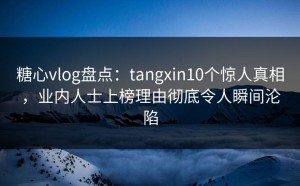 糖心vlog盘点：tangxin10个惊人真相，业内人士上榜理由彻底令人瞬间沦陷