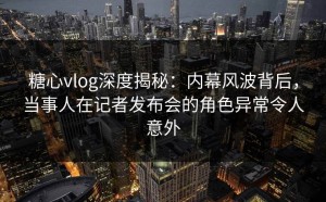 糖心vlog深度揭秘：内幕风波背后，当事人在记者发布会的角色异常令人意外