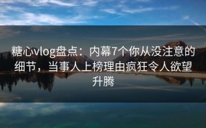 糖心vlog盘点：内幕7个你从没注意的细节，当事人上榜理由疯狂令人欲望升腾