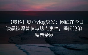 【爆料】糖心vlog突发：网红在今日凌晨被曝曾参与热点事件，瞬间沦陷席卷全网