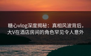 糖心vlog深度揭秘：真相风波背后，大V在酒店房间的角色罕见令人意外